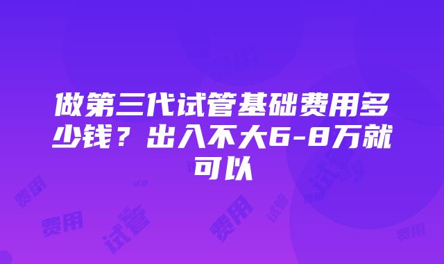 做第三代试管基础费用多少钱？出入不大6-8万就可以