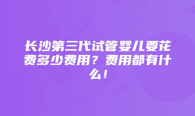 长沙第三代试管婴儿要花费多少费用？费用都有什么！