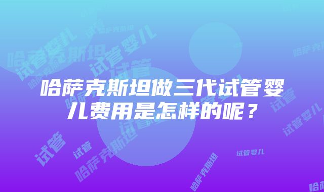 哈萨克斯坦做三代试管婴儿费用是怎样的呢？