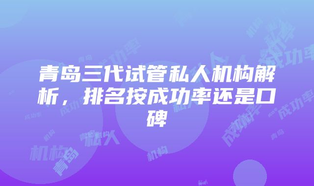 青岛三代试管私人机构解析，排名按成功率还是口碑