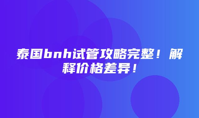 泰国bnh试管攻略完整！解释价格差异！