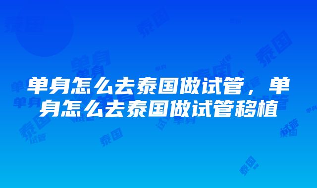 单身怎么去泰国做试管，单身怎么去泰国做试管移植