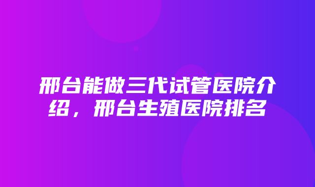 邢台能做三代试管医院介绍，邢台生殖医院排名