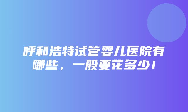 呼和浩特试管婴儿医院有哪些，一般要花多少！