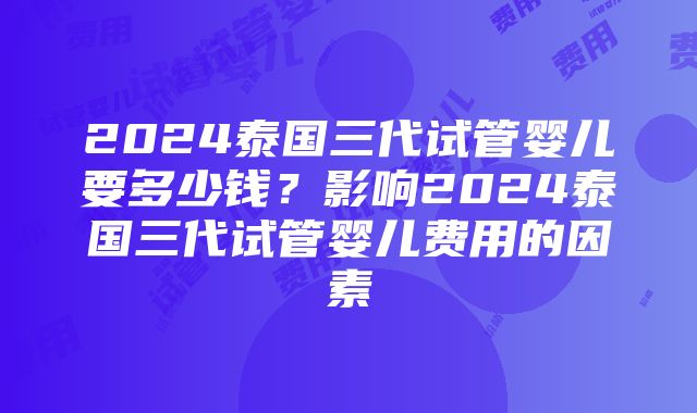 2024泰国三代试管婴儿要多少钱？影响2024泰国三代试管婴儿费用的因素