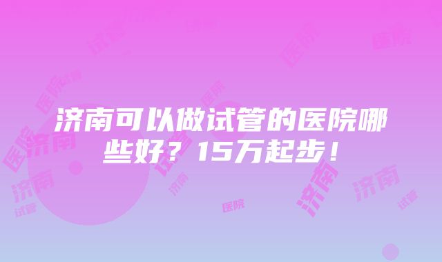 济南可以做试管的医院哪些好？15万起步！