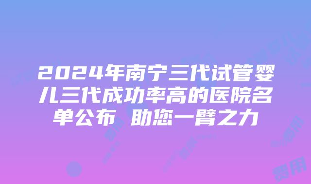 2024年南宁三代试管婴儿三代成功率高的医院名单公布 助您一臂之力