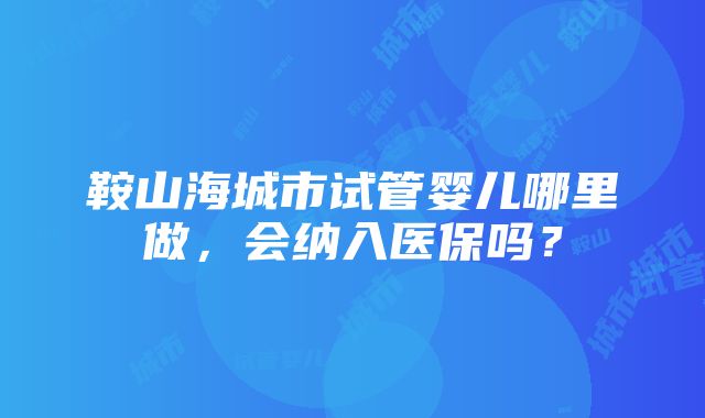 鞍山海城市试管婴儿哪里做，会纳入医保吗？