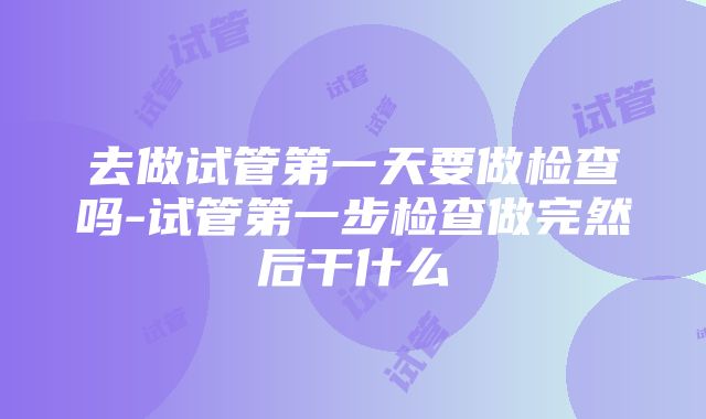 去做试管第一天要做检查吗-试管第一步检查做完然后干什么