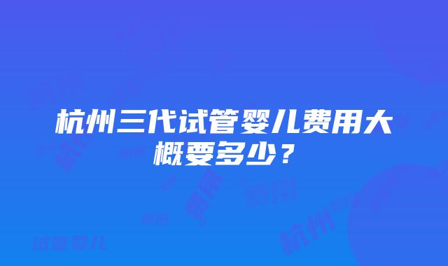 杭州三代试管婴儿费用大概要多少？