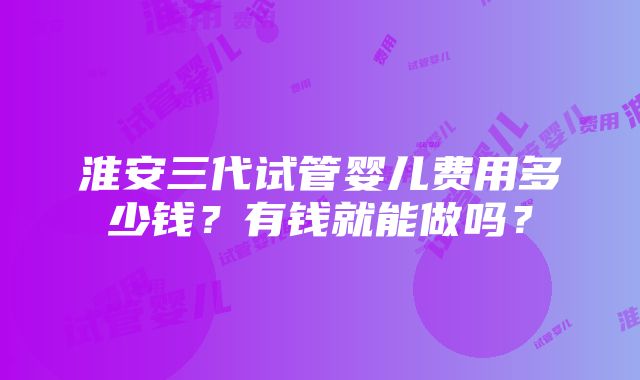 淮安三代试管婴儿费用多少钱？有钱就能做吗？