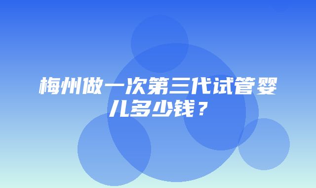 梅州做一次第三代试管婴儿多少钱？