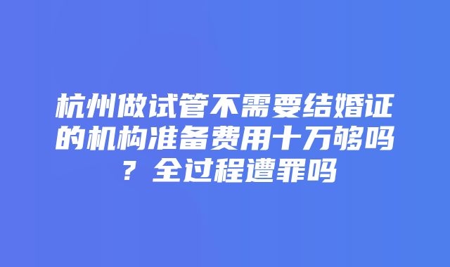 杭州做试管不需要结婚证的机构准备费用十万够吗？全过程遭罪吗