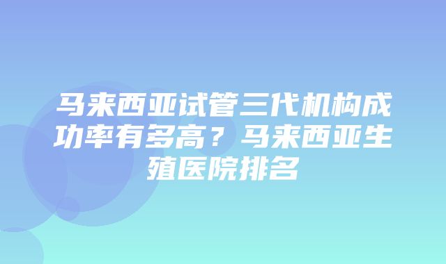 马来西亚试管三代机构成功率有多高？马来西亚生殖医院排名