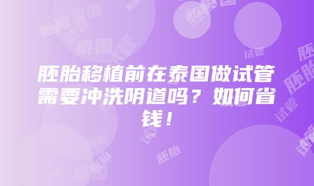 胚胎移植前在泰国做试管需要冲洗阴道吗？如何省钱！