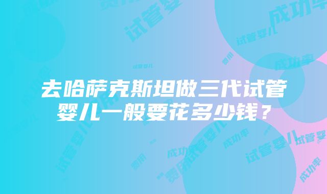 去哈萨克斯坦做三代试管婴儿一般要花多少钱？