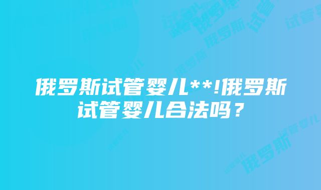 俄罗斯试管婴儿**!俄罗斯试管婴儿合法吗？