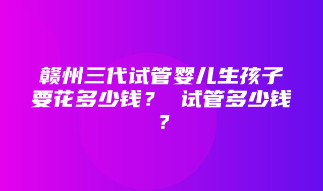 赣州三代试管婴儿生孩子要花多少钱？ 试管多少钱？