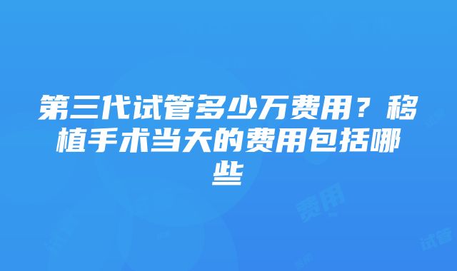 第三代试管多少万费用？移植手术当天的费用包括哪些