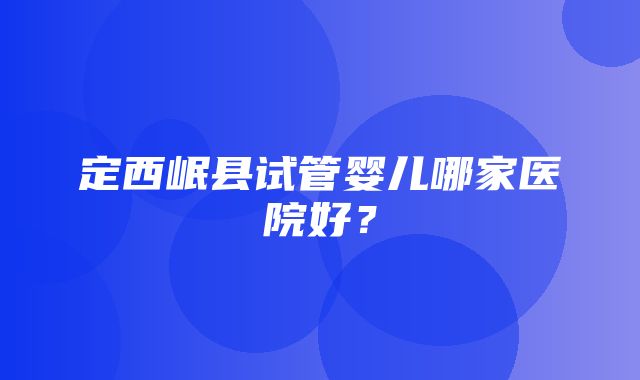 定西岷县试管婴儿哪家医院好？