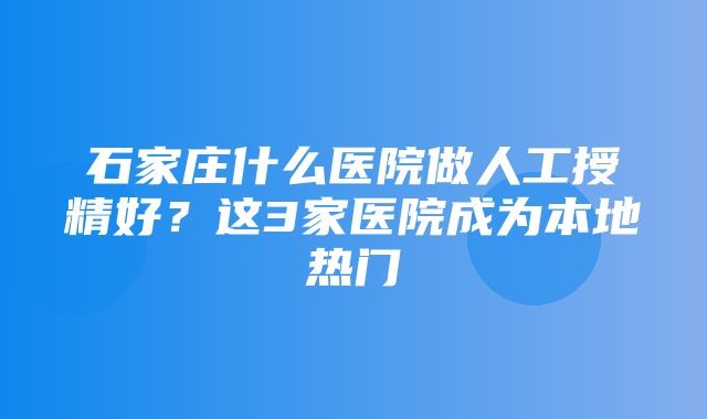 石家庄什么医院做人工授精好？这3家医院成为本地热门