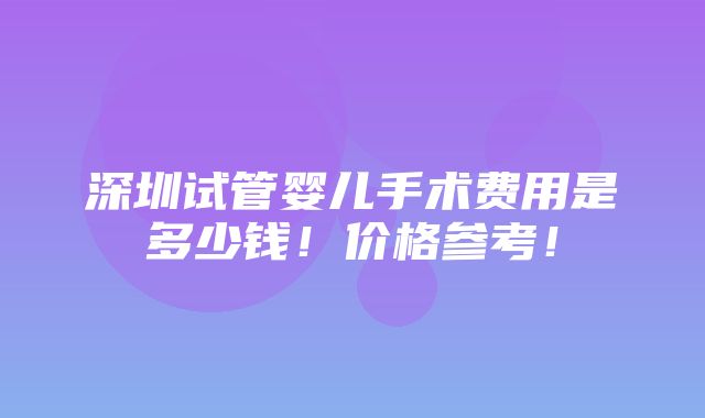 深圳试管婴儿手术费用是多少钱！价格参考！