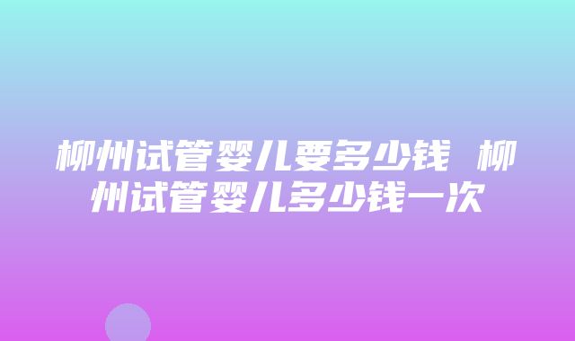 柳州试管婴儿要多少钱 柳州试管婴儿多少钱一次