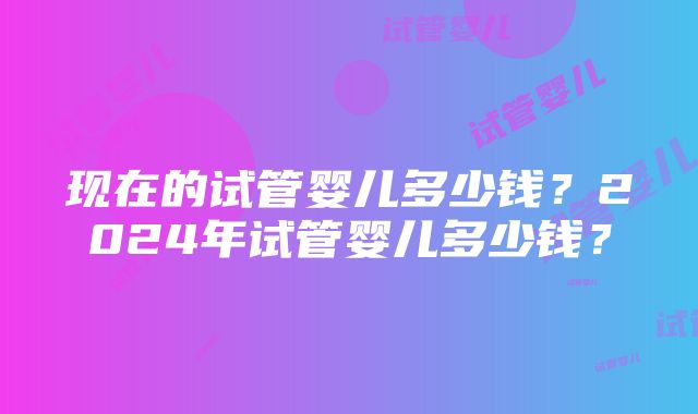 现在的试管婴儿多少钱？2024年试管婴儿多少钱？