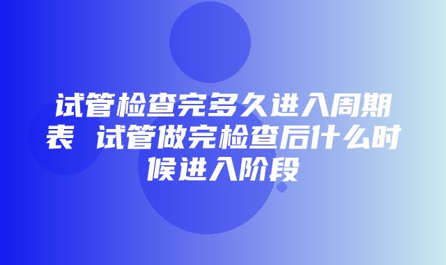 试管检查完多久进入周期表 试管做完检查后什么时候进入阶段