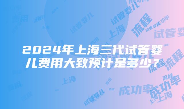 2024年上海三代试管婴儿费用大致预计是多少？