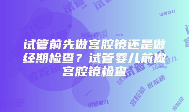 试管前先做宫腔镜还是做经期检查？试管婴儿前做宫腔镜检查