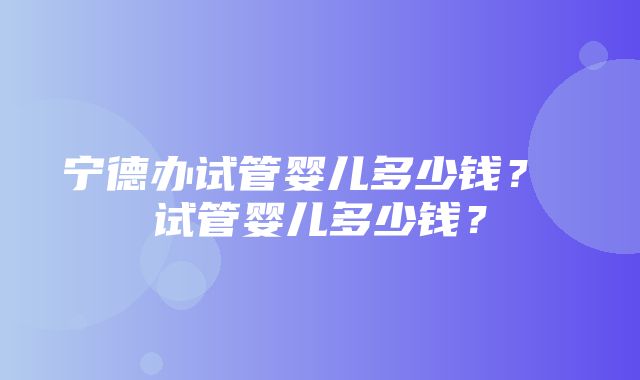 宁德办试管婴儿多少钱？ 试管婴儿多少钱？