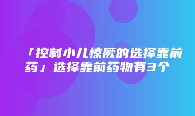 「控制小儿惊厥的选择靠前药」选择靠前药物有3个