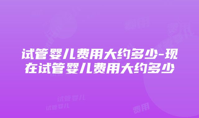 试管婴儿费用大约多少-现在试管婴儿费用大约多少