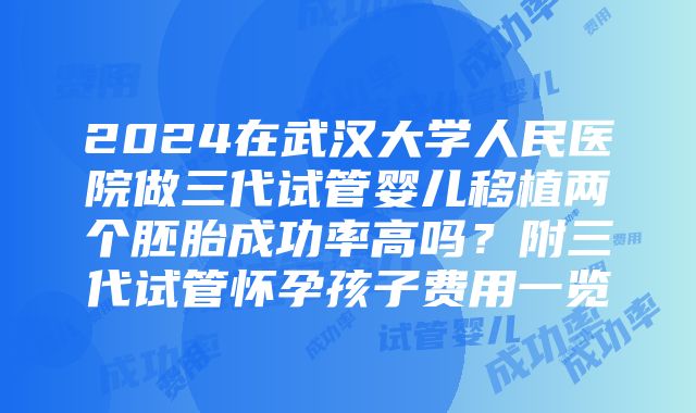 2024在武汉大学人民医院做三代试管婴儿移植两个胚胎成功率高吗？附三代试管怀孕孩子费用一览