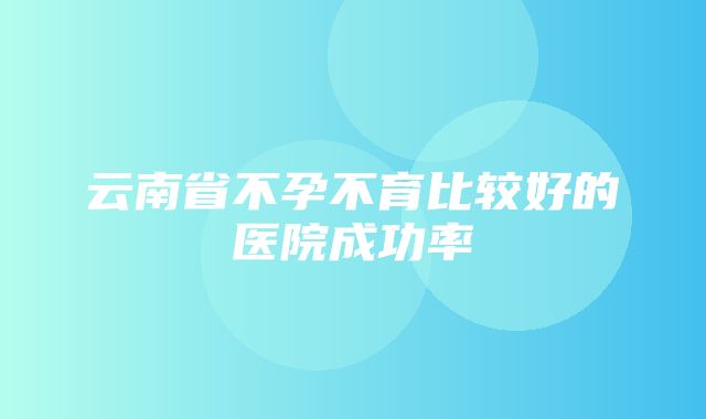 云南省不孕不育比较好的医院成功率