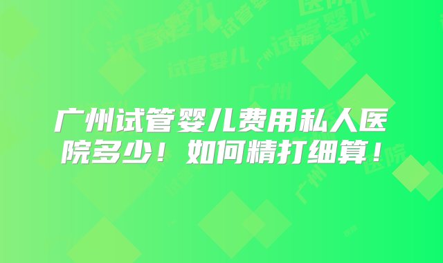 广州试管婴儿费用私人医院多少！如何精打细算！