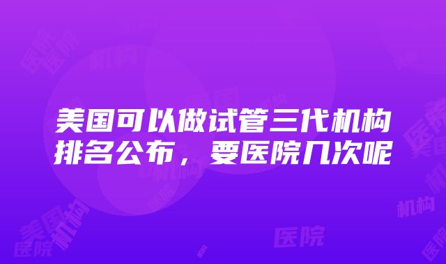 美国可以做试管三代机构排名公布，要医院几次呢