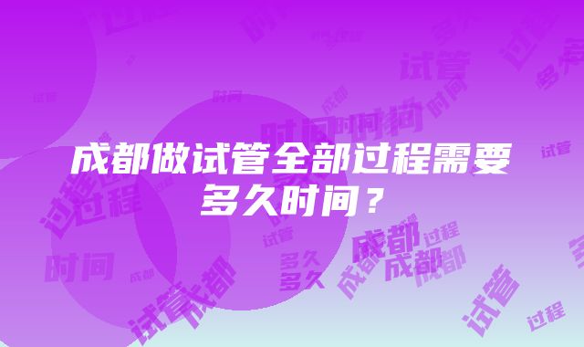 成都做试管全部过程需要多久时间？