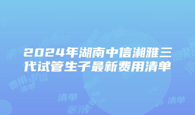 2024年湖南中信湘雅三代试管生子最新费用清单