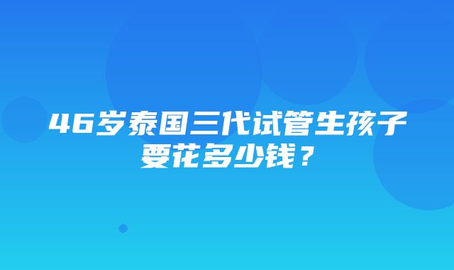 46岁泰国三代试管生孩子要花多少钱？