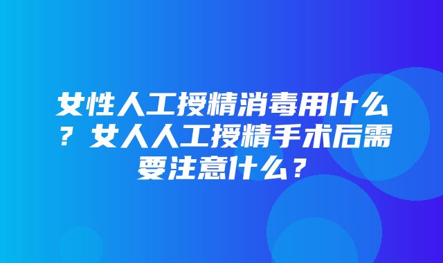 女性人工授精消毒用什么？女人人工授精手术后需要注意什么？