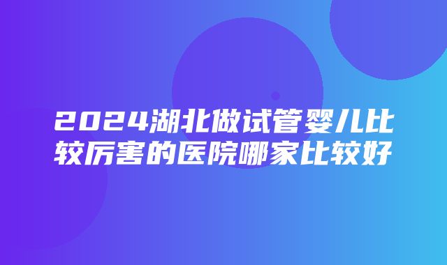 2024湖北做试管婴儿比较厉害的医院哪家比较好