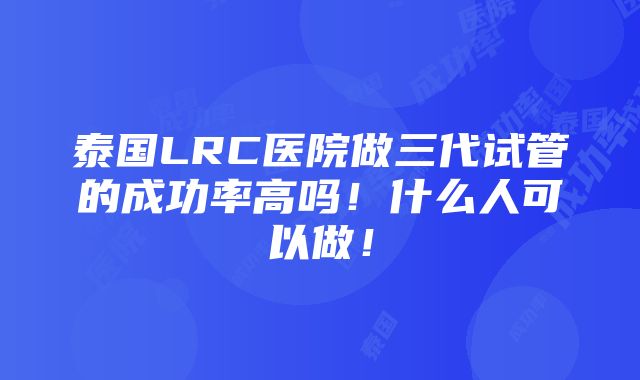 泰国LRC医院做三代试管的成功率高吗！什么人可以做！