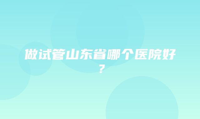 做试管山东省哪个医院好？