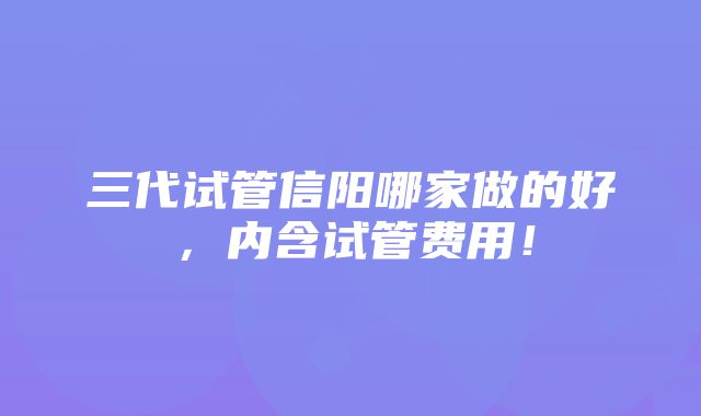 三代试管信阳哪家做的好，内含试管费用！