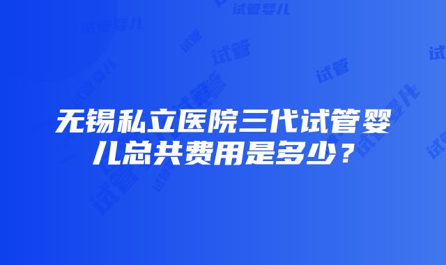 无锡私立医院三代试管婴儿总共费用是多少？