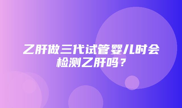 乙肝做三代试管婴儿时会检测乙肝吗？