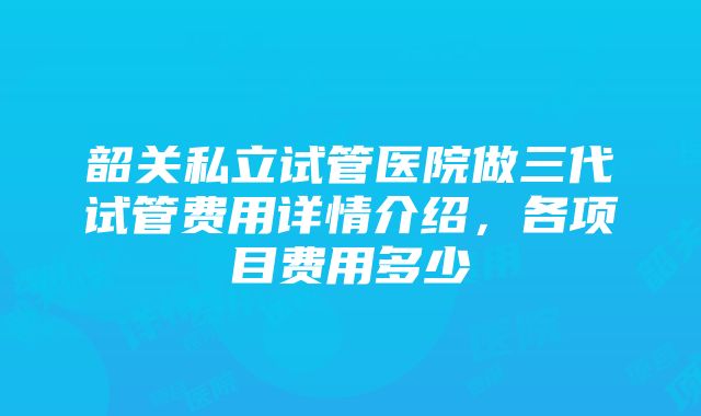 韶关私立试管医院做三代试管费用详情介绍，各项目费用多少