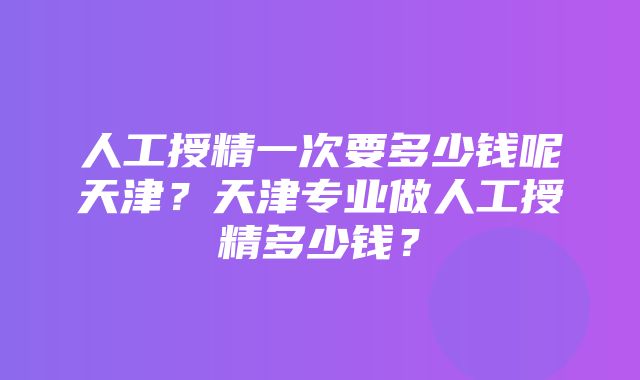 人工授精一次要多少钱呢天津？天津专业做人工授精多少钱？